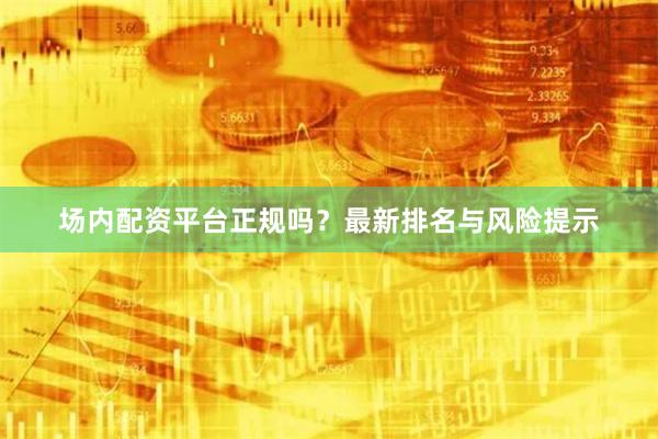 场内配资平台正规吗？最新排名与风险提示